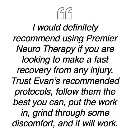 I would definitely recommend using Premier Neuro Therapy if you are looking to make a fast recovery from any injury.  Trust Evan's recommended protocols, follow them the best you can, put the work in, grind through some discomfort, and it will work.