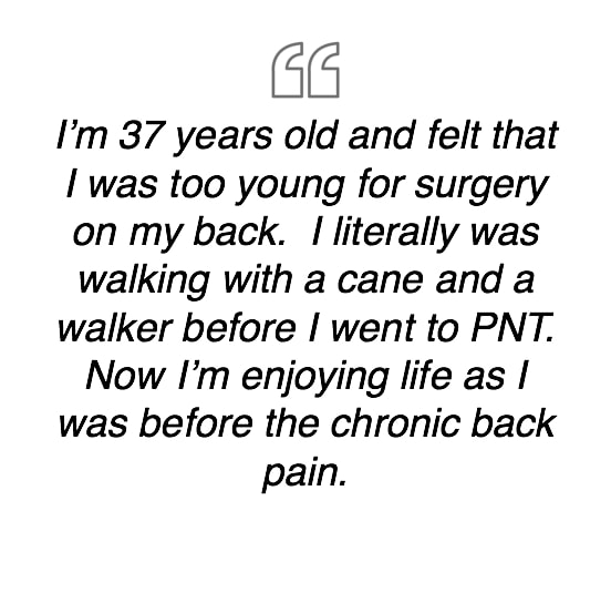 I'm 37 years old and felt that I was too young for surgery on my back.  I literally was walking with a cane and a walker before I went to PNT.  Now I'm enjoying life as I was before the chronic back pain.