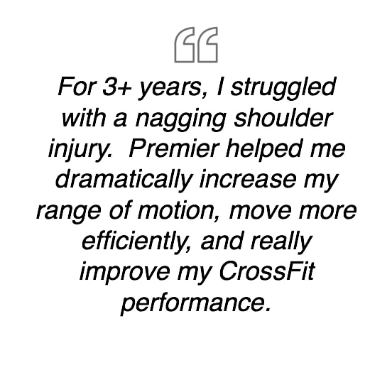 For 3+ years, I struggled with a nagging shoulder injury.  Premier helped me dramatically increase my range of motion, move more efficiently, and really improve my CrossFit performance.